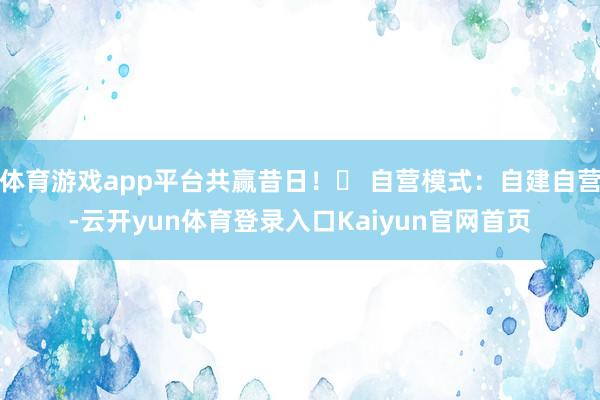 体育游戏app平台共赢昔日！✅ 自营模式：自建自营-云开yun体育登录入口Kaiyun官网首页