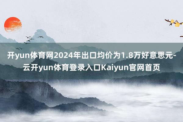 开yun体育网2024年出口均价为1.8万好意思元-云开yun体育登录入口Kaiyun官网首页