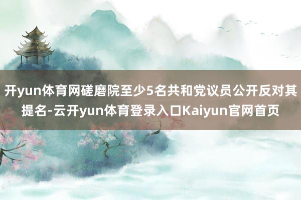 开yun体育网磋磨院至少5名共和党议员公开反对其提名-云开yun体育登录入口Kaiyun官网首页