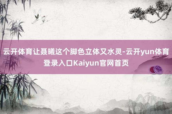 云开体育让聂曦这个脚色立体又水灵-云开yun体育登录入口Kaiyun官网首页