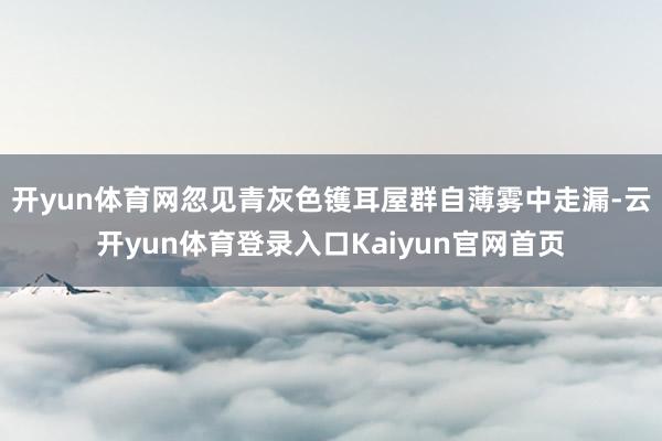 开yun体育网忽见青灰色镬耳屋群自薄雾中走漏-云开yun体育登录入口Kaiyun官网首页