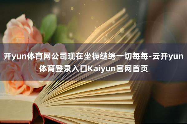 开yun体育网公司现在坐褥缱绻一切每每-云开yun体育登录入口Kaiyun官网首页