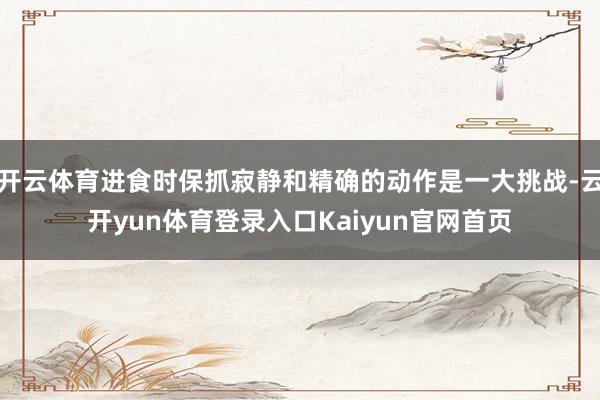开云体育进食时保抓寂静和精确的动作是一大挑战-云开yun体育登录入口Kaiyun官网首页