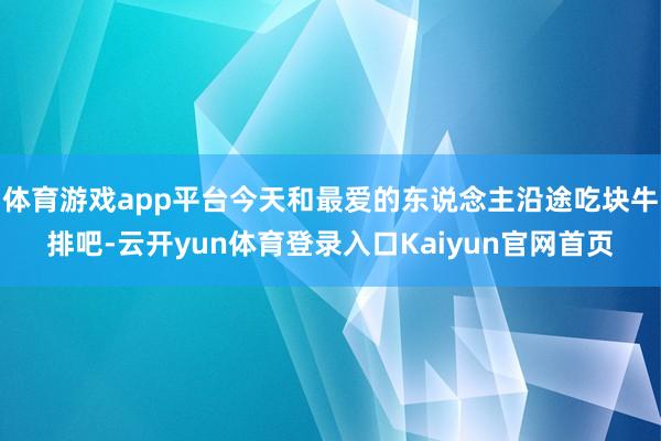 体育游戏app平台今天和最爱的东说念主沿途吃块牛排吧-云开yun体育登录入口Kaiyun官网首页