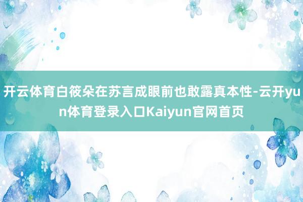 开云体育白筱朵在苏言成眼前也敢露真本性-云开yun体育登录入口Kaiyun官网首页