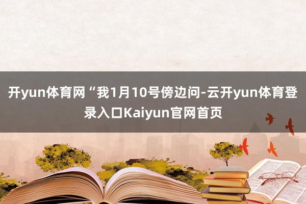 开yun体育网“我1月10号傍边问-云开yun体育登录入口Kaiyun官网首页
