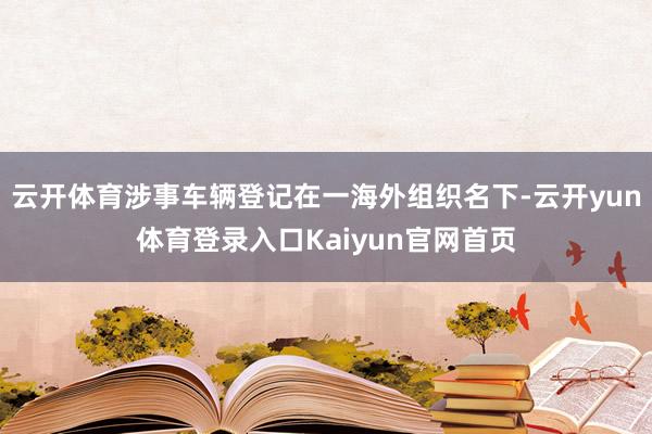 云开体育涉事车辆登记在一海外组织名下-云开yun体育登录入口Kaiyun官网首页