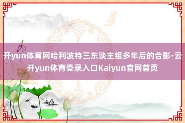 开yun体育网哈利波特三东谈主组多年后的合影-云开yun体育登录入口Kaiyun官网首页