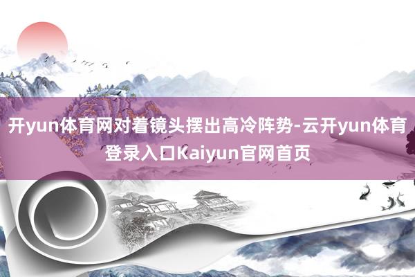 开yun体育网对着镜头摆出高冷阵势-云开yun体育登录入口Kaiyun官网首页