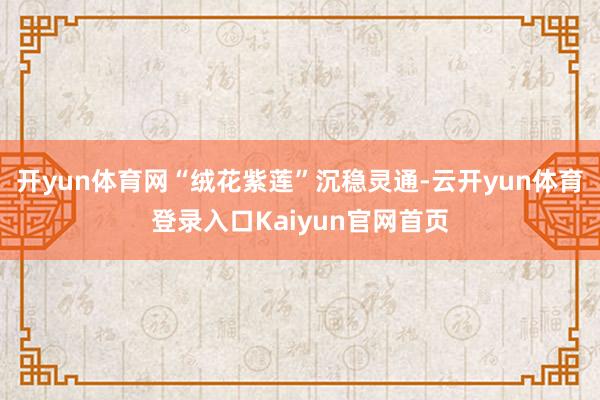 开yun体育网“绒花紫莲”沉稳灵通-云开yun体育登录入口Kaiyun官网首页
