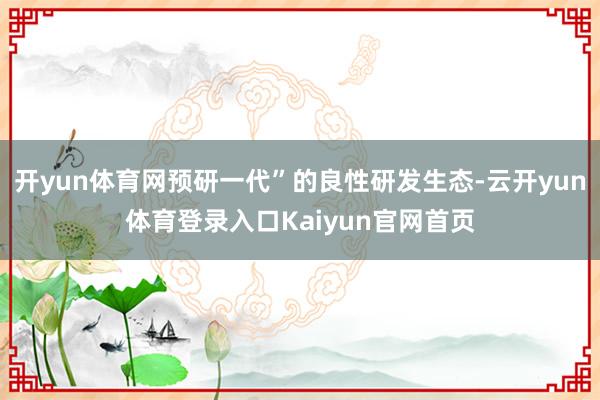 开yun体育网预研一代”的良性研发生态-云开yun体育登录入口Kaiyun官网首页