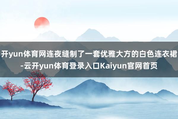 开yun体育网连夜缝制了一套优雅大方的白色连衣裙-云开yun体育登录入口Kaiyun官网首页