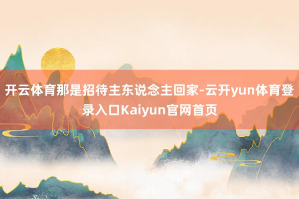开云体育那是招待主东说念主回家-云开yun体育登录入口Kaiyun官网首页