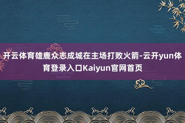 开云体育雄鹿众志成城在主场打败火箭-云开yun体育登录入口Kaiyun官网首页