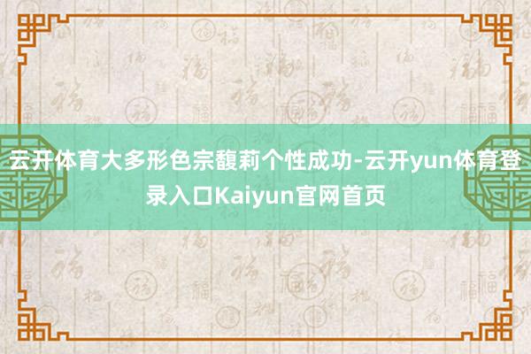 云开体育大多形色宗馥莉个性成功-云开yun体育登录入口Kaiyun官网首页