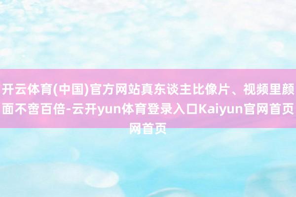 开云体育(中国)官方网站真东谈主比像片、视频里颜面不啻百倍-云开yun体育登录入口Kaiyun官网首页