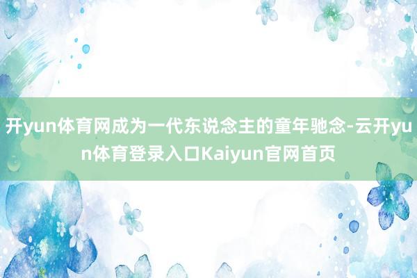 开yun体育网成为一代东说念主的童年驰念-云开yun体育登录入口Kaiyun官网首页