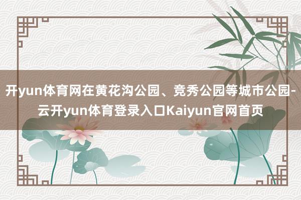 开yun体育网在黄花沟公园、竞秀公园等城市公园-云开yun体育登录入口Kaiyun官网首页