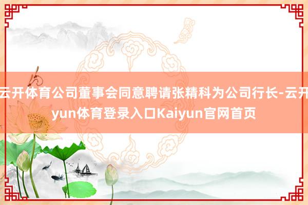 云开体育公司董事会同意聘请张精科为公司行长-云开yun体育登录入口Kaiyun官网首页