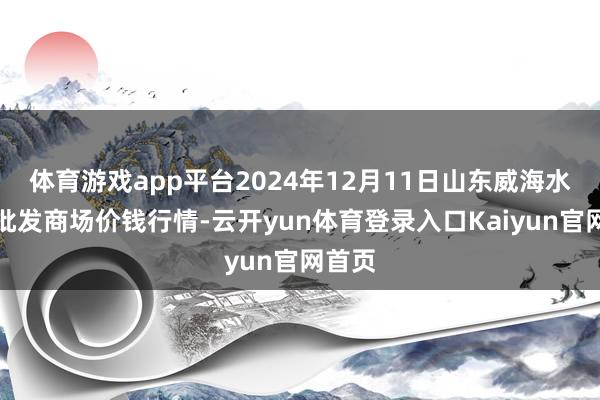 体育游戏app平台2024年12月11日山东威海水产物批发商场价钱行情-云开yun体育登录入口Kaiyun官网首页