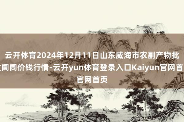 云开体育2024年12月11日山东威海市农副产物批发阛阓价钱行情-云开yun体育登录入口Kaiyun官网首页