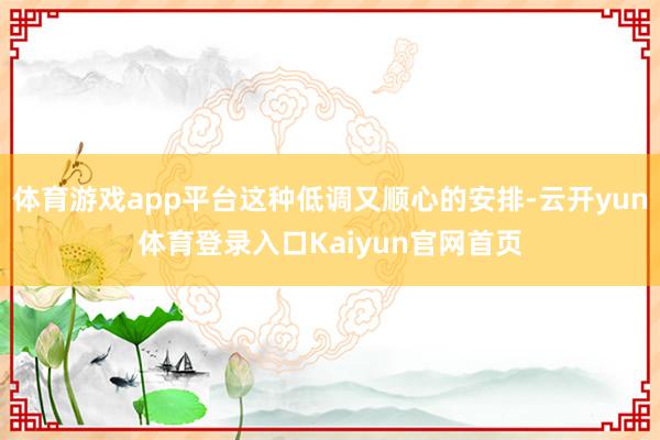 体育游戏app平台这种低调又顺心的安排-云开yun体育登录入口Kaiyun官网首页