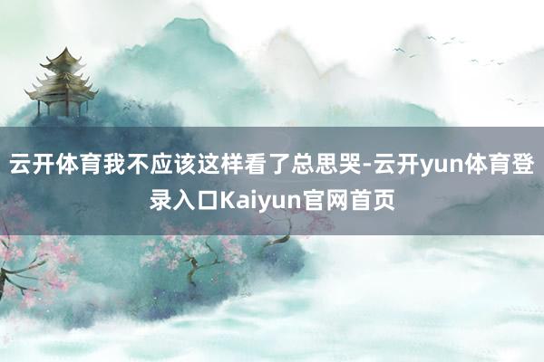 云开体育我不应该这样看了总思哭-云开yun体育登录入口Kaiyun官网首页
