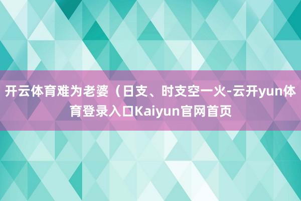 开云体育难为老婆（日支、时支空一火-云开yun体育登录入口Kaiyun官网首页