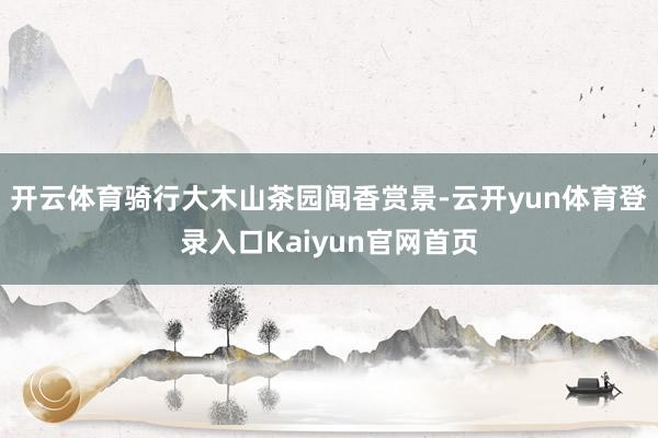 开云体育骑行大木山茶园闻香赏景-云开yun体育登录入口Kaiyun官网首页
