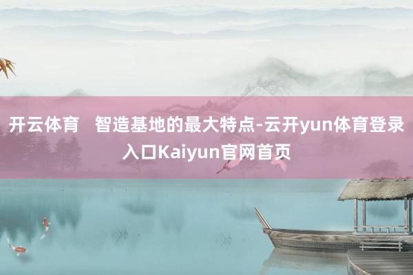 开云体育   智造基地的最大特点-云开yun体育登录入口Kaiyun官网首页