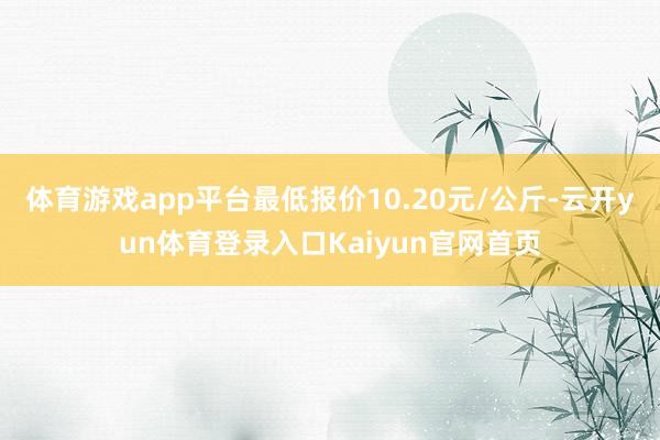 体育游戏app平台最低报价10.20元/公斤-云开yun体育登录入口Kaiyun官网首页