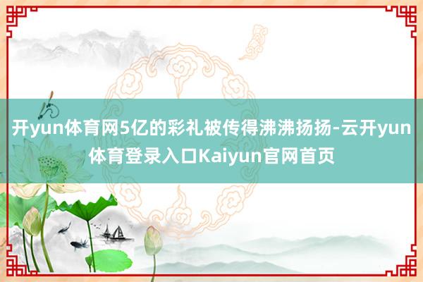 开yun体育网5亿的彩礼被传得沸沸扬扬-云开yun体育登录入口Kaiyun官网首页
