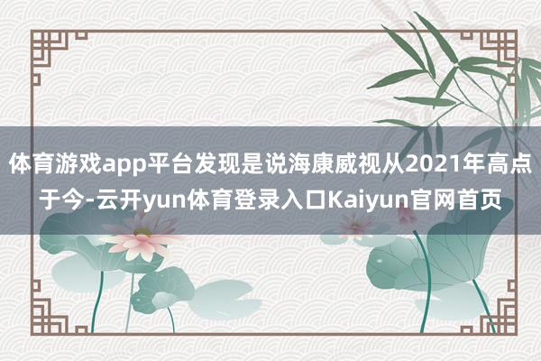 体育游戏app平台发现是说海康威视从2021年高点于今-云开yun体育登录入口Kaiyun官网首页