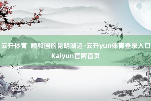 云开体育  颐和园的昆明湖边-云开yun体育登录入口Kaiyun官网首页