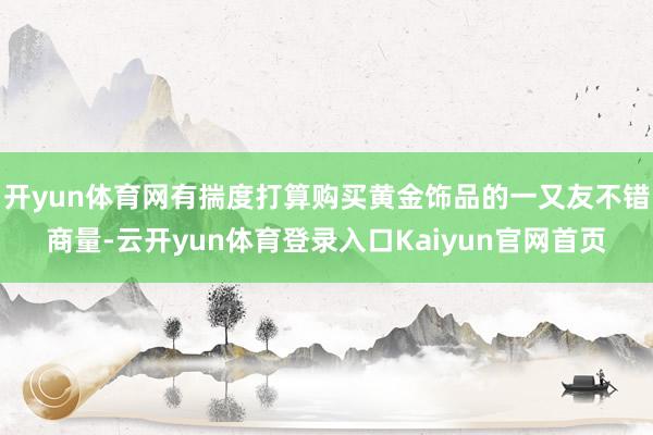 开yun体育网有揣度打算购买黄金饰品的一又友不错商量-云开yun体育登录入口Kaiyun官网首页