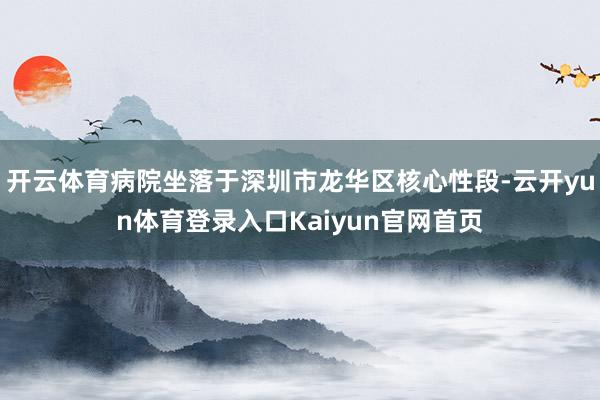 开云体育病院坐落于深圳市龙华区核心性段-云开yun体育登录入口Kaiyun官网首页