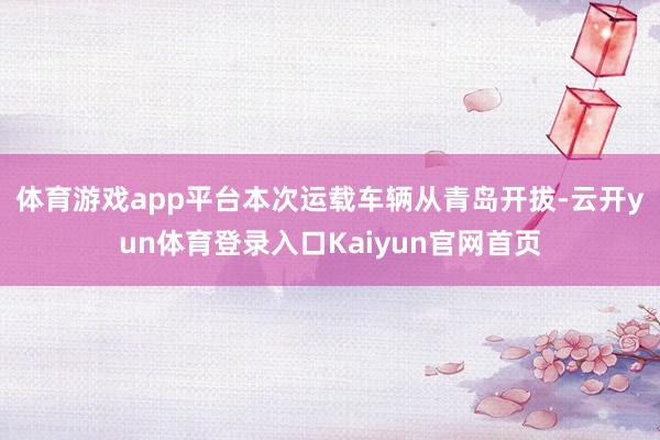 体育游戏app平台 本次运载车辆从青岛开拔-云开yun体育登录入口Kaiyun官网首页