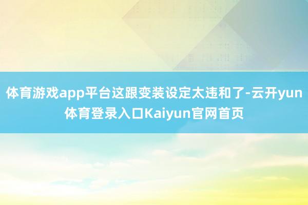 体育游戏app平台这跟变装设定太违和了-云开yun体育登录入口Kaiyun官网首页