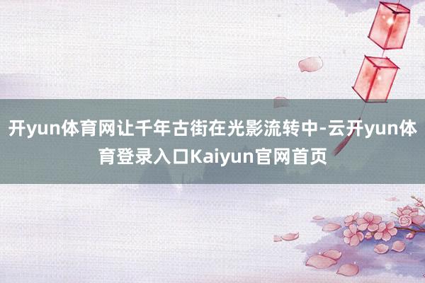 开yun体育网让千年古街在光影流转中-云开yun体育登录入口Kaiyun官网首页