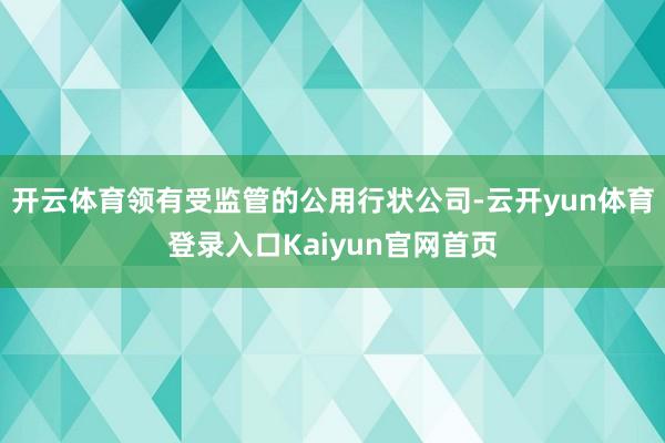 开云体育领有受监管的公用行状公司-云开yun体育登录入口Kaiyun官网首页