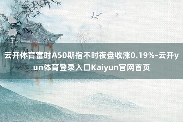 云开体育富时A50期指不时夜盘收涨0.19%-云开yun体育登录入口Kaiyun官网首页