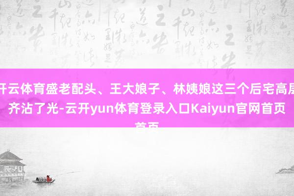 开云体育盛老配头、王大娘子、林姨娘这三个后宅高层齐沾了光-云开yun体育登录入口Kaiyun官网首页