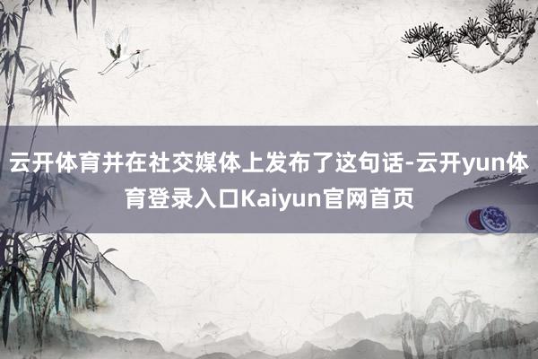 云开体育并在社交媒体上发布了这句话-云开yun体育登录入口Kaiyun官网首页