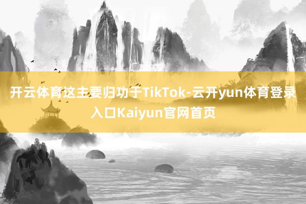 开云体育这主要归功于TikTok-云开yun体育登录入口Kaiyun官网首页
