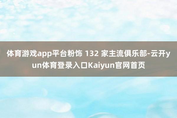 体育游戏app平台粉饰 132 家主流俱乐部-云开yun体育登录入口Kaiyun官网首页