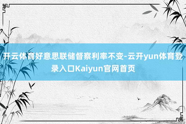 开云体育好意思联储督察利率不变-云开yun体育登录入口Kaiyun官网首页