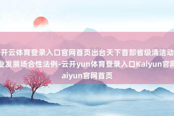 开云体育登录入口官网首页出台天下首部省级清洁动力产业发展场合性法例-云开yun体育登录入口Kaiyun官网首页