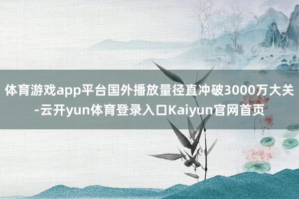 体育游戏app平台国外播放量径直冲破3000万大关-云开yun体育登录入口Kaiyun官网首页