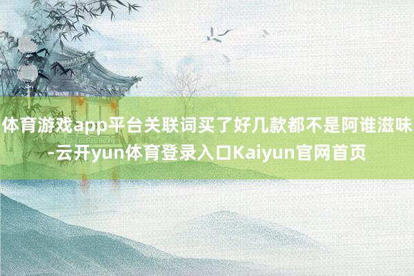 体育游戏app平台关联词买了好几款都不是阿谁滋味-云开yun体育登录入口Kaiyun官网首页