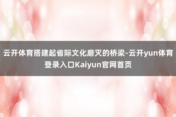 云开体育搭建起省际文化磨灭的桥梁-云开yun体育登录入口Kaiyun官网首页